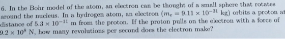 6. In the Bohr model of the atom, an electron can be thought of a small sphere that rotates around the nucleus. In a hydrogen atom, an electron (me-9.11 × 10-31 kg) orbits a proton at around the nucleus. In a hydrogen atom, an electron (me 9.11 x 10-31 kg) orbits a proton at distance of 5.3 × 10-11 rn from the proton. If the proton pulls on the el 9.2 x 108 N, how many revolutions per second does the electron make? ectron with a force of