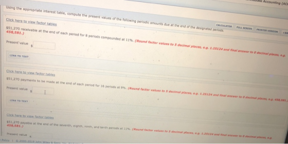 (ACe the present values of the following periodic amounts due at the end of the designated periods. EestoN Click here to view factor tables 458,581 Present value receivable at the end of each period for 8 periods compounded at 11%. (Round factor values to S decinal paces, eg. L25124 and rinalanswer to Odecima,once- Click here to view factor tables $51,270 payments to be made at the end of each period ror i 6 periods at g. (Round factor values to , dncima,places eo. t2si24mdinafrilmert, Otecio,om, Present value Cick here.to view factor.tables 458,581.) Present value ractonauesto sdeomataose tanssenha payable at the end of the seventh, eighth, ninth, and tenth periods at 11%. (Reun