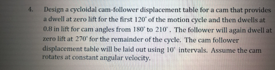 Design a cycloidal cam-follower displacement table for a cam that provides a dwell at zero lift for the first 120 of the motion cycle and then dwells at 0.8 in lift for cam angles from 180 to 210. The follower will again dwell at zero lift at 270 for the remainder of the cycle. The cam follower displacement table will be laid out using 10 intervals. Assume the cam rotates at constant angular velocity. 4.