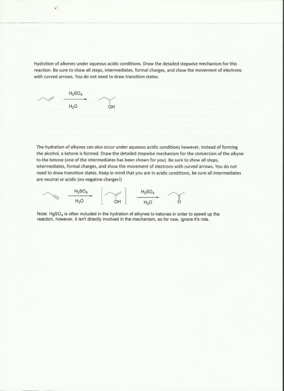 Hydration of alkenes under aqueous acidic conditions. Draw the detailed stepwise mechanism for this reaction. Be sure to show all steps, intermediates, formal charges, and show the movement of electrons with curved arrows. You do not need to draw transition states. H2SO4 H20 ?? The hydration of alkynes can also occur under aqueous acidic conditions however, instead of forming the alcohol, a ketone is formed. Draw the detailed stepwise mechanism for the conversion of the alkyne to the ketone (one of the intermediates has been shown for you). Be sure to show all steps, intermediates, formal charges, and show the movement of electrons with curved arrows. You do not need to draw transition states. Keep in mind that you are in acidic conditions, be sure all intermediates are neutral or acidic (no negative charges!) H20 ?? H20 Note: HgSO4 is often included in the hydration of alkynes to ketones in order to speed up the reaction, however, it isnt directly involved in the mechanism, so for now, ignore its role.