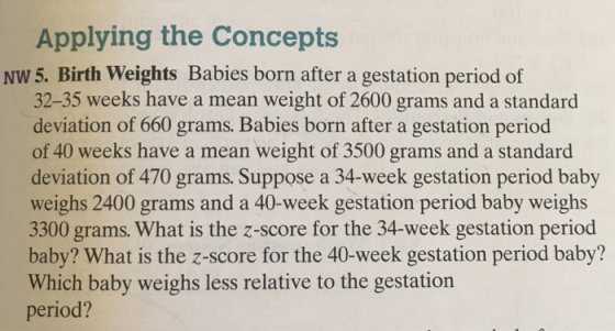 Applying the Concepts NW 5. Birth Weights Babies born after a gestation period of 32-35 weeks have a mean weight of 2600 grams and a standard deviation of 660 grams. Babies born after a gestation period of 40 weeks have a mean weight of 3500 grams and a standard deviation of 470 grams. Suppose a 34-week gestation period baby weighs 2400 grams and a 40-week gestation period baby weighs 3300 grams. What is the z-score for the 34-week gestation period baby? What is the z-score for the 40-week gestation period baby? Which baby weighs less relative to the gestation period?