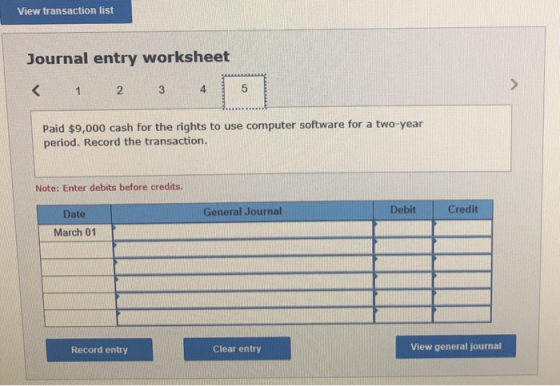 View transaction list Journal entry worksheet < 1 2 3 4 5 Paid $9,000 cash for the rights to use computer software for a two-