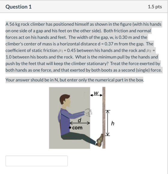 Question 1 1.5 pts A 56 kg rock climber has positioned himself as shown in the figure (with his hands on one side of a gap an