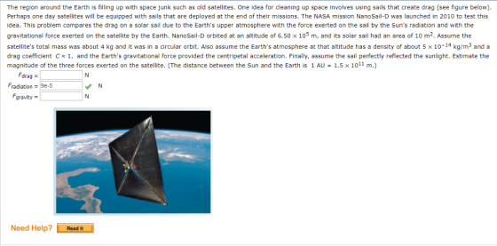 The region around the Earth is filling up with space junk such as old satellites. One idea for cleaning up space involves using sails that create drag (see figure below) Perhaps one day satellites will be equipped with sails that are deployed at the end of their missions. The NASA mission NanoSail-D was launched in 2010 to test this idea. This problem compares the drag on a solar sail due to the Earths upper atmosphere with the force exerted on the sail by the Suns radiation and with the gravitational force exerted on the satellite by the Earth. NanoSai-D orbited at an altitude of 6.50 × 105 m, and its solar sail had an area of 10 m2. Assume the satellites total mass was about 4 kg and it was in a circular orbit. Also assume the Earths atmosphere at that altitude has a density of about 5 × 10-14 kg/m3 and a drag coefficient C1, and the Earths gravitational force provided the centripetal acceleration. Finally, assume the sail perfectly reflected the sunlight. Estimate the magnitude of the three forces exerted on the satellite. (The distance between the Sun and the Earth is 1 AU-1.5 × 1011 m.) Fdrag = radiation = 9e-5 gravity Need Help? | Read it
