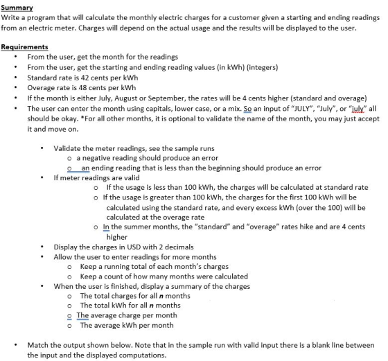 Summary Write a program that will calculate the monthly electric charges for a customer given a starting and ending readings from an electric meter. Charges will depend on the actual usage and the results will be displayed to the user Requirements From the user, get the month for the readings From the user, get the starting and ending reading values (in kWh) (integers) Standard rate is 42 cents per kWh Overage rate is 48 cents per kWh If the month is either July, August or September, the rates will be 4 cents higher (standard and overage) The user can enter the month using capitals, lower case, or a mix. So an input of JULY, July, or july all should be okay. *For all other months, it is optional to validate the name of the month, you may just accept it and move on Validate the meter readings, see the sample runs o a negative reading should produce an error o an ending reading that is less than the beginning should produce an error If meter readings are valid o If the usage is less than 100 kWh, the charges will be calculated at standard rate o If the usage is greater than 100 kWh, the charges for the first 100 kWh will be calculated using the standard rate, and every excess kWh (over the 100) will be calculated at the overage rate o In the summer months, the standard and overage rates hike and are 4 cents gher Display the charges in USD with 2 decimals Allow the user to enter readings for more months o Keep a running total of each months charges o Keep a count of how many months were calculated When the user is finished, display a summary of the charges o The total charges for all n months o The total kWh for all n months o The average charge per month o The average kWh per month Match the output shown below. Note that in the sample run with valid input there is a blank line between the input and the displayed computations
