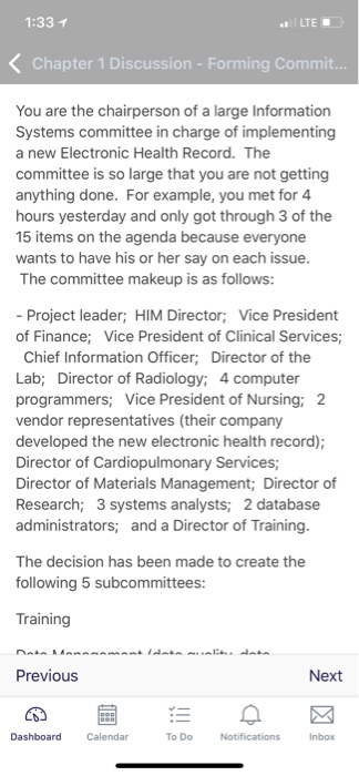 1:33 1 LTE Chapter 1 Discussion - Forming Commit. You are the chairperson of a large Information Systems committee in charge of implementing a new Electronic Health Record. The committee is so large that you are not getting anything done. For example, you met for 4 hours yesterday and only got through 3 of the 15 items on the agenda because wants to have his or her say on each issue The committee makeup is as follows: everyone - Project leader; HIM Director; Vice President of Finance; Vice President of Clinical Services Chief Information Officer; Director of the Lab; Director of Radiology; 4 computer rogrammers; Vice President of Nursing vendor representatives (their company developed the new electronic health record); Director of Cardiopulmonary Services Director of Materials Management; Director of Research; 3 systems analysts; 2 database administrators; and a Director of Training ; 2 The decision has been made to create the following 5 subcommittees: Training Previous Next Calendar To Do Inbox