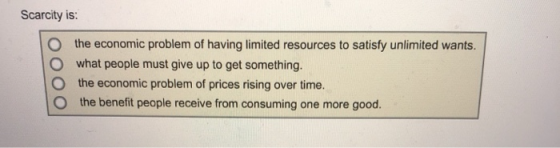 Scarcity is: O the economic problem of having limited resources to satisfy unlimited wants. O what people must give up to get something. O the economic problem of prices rising over time. O the benefit people receive from consuming one more good.