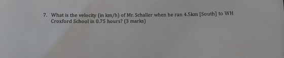 7. What is the velocity (in km/h) of Mr. Schaller when he ran 4.5km [South] to WH Croxford School in 0.75 hours? (3 marks)