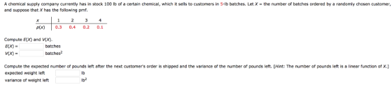 A chemical supply company currently has in stock 100 lb of a certain chemical, which it sells to customers in 5-lb batches. Let X-the number of batches ordered by a randomly chosen customer, and suppose that X has the following pmf 4 p(x)0.3 0.40.2 0.1 Compute E(X) and Vx) E(X) = batches batches Compute the expected number of pounds left after the next customers order is shipped and the variance of the number of pounds ie expected weight left variance of weight left : The number of pounds e s ain ear function of . lb Ib2