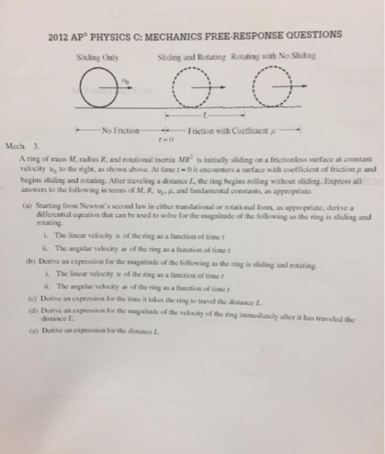 2012 AP PHYSICS C: MECHANICS FREE-RESPONSE QUESTIONS Sliding Only Sliding and Rotating Rotating with No Sliding No Friction Friction with Coefficient μ 1-0 Mech. 3. A ring of mass M, radius R, and rotational inertia MR is initially sliding on a frictionless surface at constant velocity uo to the right, as shown above. At time 10 it encounters a surface with coefficient of friction μ and begins sliding and rotating. After traveling a distance L the ring begins rolling without sliding. Express all answers to the following in terms of M, R-u,.μ. and fundamental constants, as appropriate. (a) Starting from Newtons sccond law in cither translational or rotational form, as appropriate, derive a differential equation that can be used to solve for the magnitude of the following as the ring is sliding and rotating i· The linear velocity u of the nng as a function of time t ii. The angular velocity w of the ring as a function of time (b) Derive an expression for the magnitude of the following as the ring is sliding and rotating i. The linear velocity v of the ring as a function of time i. The angular velocity a of the ring as a function of time time it takes the ring to travel the distance L (c) Derive an expression for the d) Derive an expression for the magnitude of the velkcity of the ring immediately afher it has traveled the distance ! (e) Derive an expression for the distance
