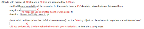 Objects with masses of 225 kg and a 525 kg are separated by 0.500 m. (a) Find the net gravitational force exerted by these objects on a 56.0-kg object placed midway between them. magnitude direction toward the 525-kg mass (b) At what position (other than infinitely remote ones) can the 56.0-kg object be placed so as to experience a net force of zero? Did you accidentally divide or take the inverse in your calculation? m from the 525-kg mass The response you submitted has the wrong sign. N