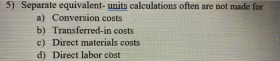 5) Separate equivalent- units calculations often are not made for a) Conversion costs b) Transferred-in costs c) Direct mater