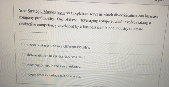 Your Strategic Management text explained ways in which diversification can increase company profitability. One of these, leveraging competencies involves taking a distinctive competency developed by a business unit in one industry to create a new business unit in a different industry. O differentiation in various business units. O new customers in the same industry. lower costs in various business units