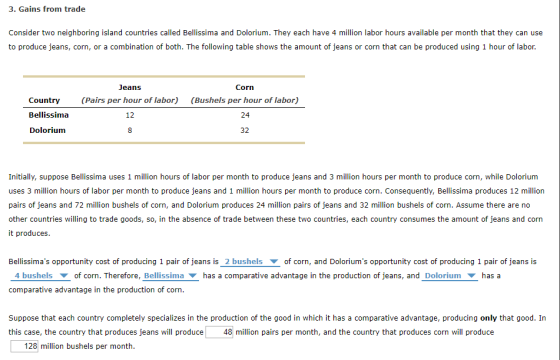 3. Gains from trade Consider two neighboring island countries called Bellissima and Dolorium. They each have 4 million labor hours available per month that they can use to produce jeans, corn, or a combination of both. The following table shows the amount of jeans or corn that can be produced using 1 hour of labor. Country Bellissima Dolorium Jeans (Pairs per hour of labor) 12 Corn (Bushels per hour of labor) 24 Initially, suppose Bellissima uses 1 million hours of labor per month to produce jeans and 3 million hours per month to produce corn, while Dolorium uses 3 million hours of labor per month to produce jeans and 1 million hours per month to produce corn. Consequently, Bellissima produces 12 million pairs of jeans and 72 million bushels of corn, and Dolorium produces 24 million pairs of jeans and 32 million bushels of corn. Assume there are no other countries willing to trade goods, so, in the absence of trade between these two countries, each country consumes the amount of jeans and corn it produces Bellissimas opportunity cost of producing 1 pair of jeans is_2 bushelsof corn, and Doloriums opportunity cost of producing 1 pair of jeans is 4 bushelsof corn. Therefore, Bellissimahas a comparative advantage in the production of jeans, and Dolorium has a comparative advantage in the production of corn. Suppose that each country completely specializes in the production of the good in which it has a comparative advantage, producing only that good. In this case, the country that produces jeans will produce 48 million pairs per month, and the country that produces corn will produce 128 million bushels per month