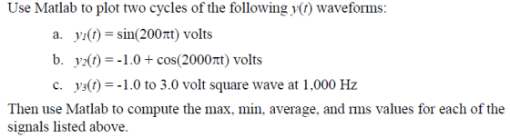 Use Matlab to plot two cycles of the following ) waveforms: a. yi(t) = sin(200m) volts b· pd) =-1.0+ cos(2000m) volts c. y)--1.0 to 3.0 volt square wave at 1,000 Hz Then use Matlab to compute the max, min, average, and rms values for each of the signals listed above.