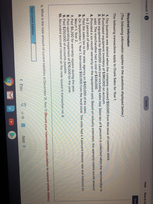 mework 1 Holp Save & Ex Chee Required information (The following information applies to the questions The following transactions apply to Ozark Sales for Year 1: 1. The business was started when the company received $50,000 from the issue of common stock. 2. Pur 3. Sold equipment for $510,000 cash (not including sales tax). Sales tax of 8 percent is collected when the merchandise is chased equipment inventory of $380,000 on account. sold. The merchandise had a cost of $330,000. 4. Provided a six-month warranty on the equipment sold. Based on industry estimates, the warranty claims would to 2 percent of sales. 5. Paid the sales tax to the state agency on $400,000 of the sales. 6. On September 1, Year 1, borrowed $50,000 from the local bank. The note had a 4 percent interest rate and matured on March 1, Year 2 7. Paid $6,200 for warranty repairs during the year. 8. Paid operating expenses of $78,000 for the year 9. Paid $250,000 of accounts payable. 10. Recorded accrued interest on the note issued in transaction no. 6. c. What is the total amount of current liabilities at December 31, Year 1? (Round your intermediate calculation to nearest whole dollar.) Total current liabiliti Prey 12 of 18 İİİ Next >