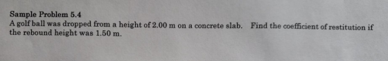 Sample Problem 5.4 A golf ball was dropped from a height of 2.00 m on a concrete slab. the rebound height was 1.50 m. Find the coefficient of restitution if