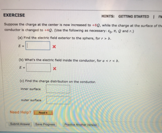 EXERCISE HINTS: GETTING STARTEDI PM Suppose the charge at the center is now increased to +80, while the charge at the surface of th conductor is changed to +4Q. (Use the following as necessary: εο-π, Q and r.) (a) Find the electric field exterior to the sphere, for r > b. E= (b) Whats the electric field inside the conductor, for a<r<b (c) Find the charge distribution on the conductor. inner surface outer surface Need Help? maai Read It Submit Answer Save Progress Practice Another Version