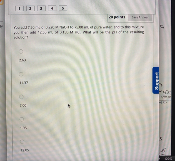 1 2 3 4 5 20 points Save Answer You add 7.50 mL of 0.220 M NaOH to 75.00 mL of pure water, and to this mixture you then add 1