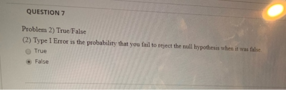 QUESTION 7 Problem 2) True False (2) Type I Error is the probability that you fail to reject the null hypothesis when it was