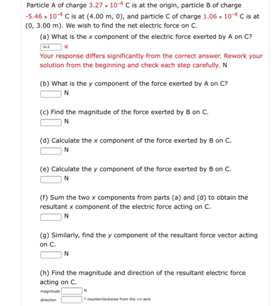 Particle A of charge 3.27 x 10-4 C is at the origin, particle B of charge 5.46 x 104 C is at (4.00 m, 0), and particle C of charge 1.06 x 104 C is at (0, 3.00 m). We wish to find the net electric force on C (a) What is the x component of the electric force exerted by A on C? Your response differs significantly from the correct answer. Rework your solution from the beginning and check each step carefully. N (b) What is the y component of the force exerted by A on C? (c) Find the magnitude of the force exerted by B on C (d) Calculate the x component of the force exerted by B on C (e) Calculate the y component of the force exerted by B on C (f) Sum the two x components from parts (a) and (d) to obtain the resultant x component of the electric force acting on C. (9) Similarly, find the y component of the resultant force vector acting on C (h) Find the magnitude and direction of the resultant electric force acting on C. magnitude direction ° counterclockwise from the +x-axis