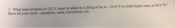 7. What mass of steam at 122 °C must be added to 2.20 kg of ice at-25.0 °C to yield liquid water at 90.0°F? Show all your work--equations, units, conversions, etc.