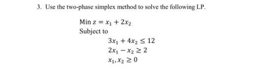 3. Use the two-phase simplex method to solve the following LP. Min z = x1 + 2x2 Subject to 3x1 + 4x2 < 12 2x1 - x2 2 2 X1, X2