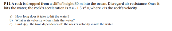 P11 A rock is dropped from a cliff of height 80 m into the ocean. Disregard air resistance. Once it hits the water, the rocks acceleration is a -1.5 s1 v, where v is the rocks velocity. a) b) c) How long does it take to hit the water? What is its velocity when it hits the water? Find、(1), the time dependence of the rocks velocity inside the water.