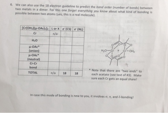 6. We can also use the 18 electron guideline to predict the bond order (number of bonds) between two metals in a dimer. For this one forget everything you know about what kind of bonding is possible between two atoms (yes, this is a real molecule). LorX e(CS) e (NL) Cr H20 ?-OAc n/a anion (neutral) Cr-Cr bond TOTAL * Note that there are two ends to each acetate (see text of #3). Make sure each Cr gets an equal share! n/a 18 18 In case this mode of bonding is new to you, it involves ?, ?, and ?-bonding!