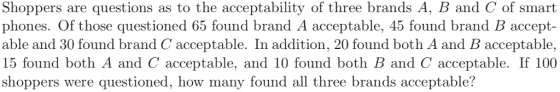 Shoppers are questions as to the acceptability of three brands A, B and C of smart phones. Of those questioned 65 found brand A acceptable, 45 found brand B accept- able and 30 found brand C acceptable. In addition, 20 found both A and B acceptable, 15 found both A and C acceptable, and 10 found both B and C acceptable. If 100 shoppers were questioned, how many found all three brands acceptable?