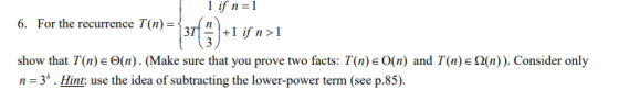 1 =1 ifn -HS).lft! 6. For the recurrence T(n)-n = 37 1 +1 ifn>1 show that T(n) e Θ(n) . (Make sure that you prove two facts. T(n) O(n) and T(nje Ω(n)). Consider only n 3. Hint: use the idea of subtracting the lower-power term (see p.85).