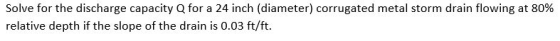 Solve for the discharge capacity Q for a 24 inch (diameter) corrugated metal storm drain flowing at 80% relative depth if the