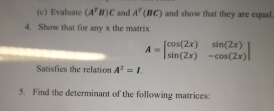 (c) Evaluate (A B)C and AT (BC) and show that they are equal. 4. Show that for any x the matrix [cos(2x) sin(2x) A= 4sin(2x) -cos(2x) Satisfies the relation A2 -I 5. Find the determinant of the following matrices: