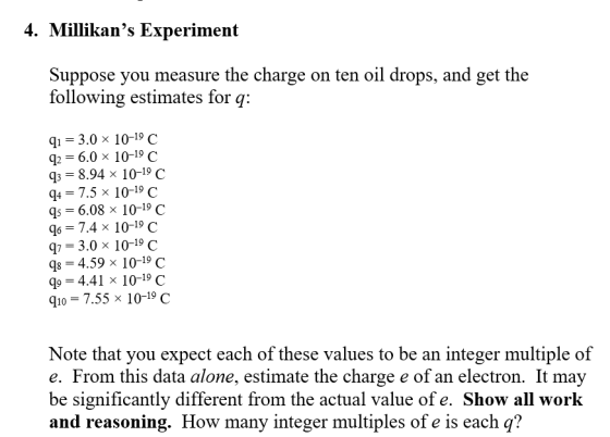 4. Millikans Experiment Suppose you measure the charge on ten oil drops, and get the following estimates for q: qi = 3.0 x 10-19 C = 6.0 × 10-19 C Q3 = 8.94 × 10-19 C q4 -7.5 x 10-19 C = 6.08 x 10-19 C 96 = 7.4 × 10-19 C q7-3.0 x 10-19 C 98-4.59x 10-19 C 4.41 x 10-19 C q10= 7.55 x 10-19 C Note that you expect each of these values to be an integer multiple of e. From this data alone, estimate the charge e of an electron. It may be significantly different from the actual value of e. Show all work and reasoning. How many integer multiples of e is each q?