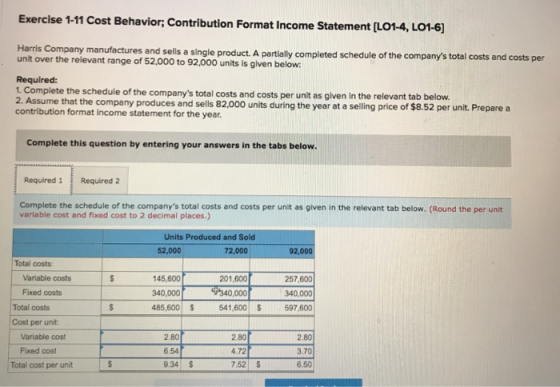Exercise 1-11 Cost Behavior; Contribution Format Income Statement [L014, LOI-6] Harris Company manufactures and sells a single product. A partially completed schedule of the companys total costs and costs per unit over the relevant range of 52,000 to 92,000 units is given below Required: 1. Complete the schedule of the companys total costs and costs per unit as given in the relevant tab below. 2. Assume that the company produces and sells 82,000 units during the year at a selling price of $8.52 per unit. Pre contribution format income statement for the year. pare a Complete this question by entering your answers in the tabs below Required 1 Required 2 Complete the schedule of the companys total costs and costs per unit as given in the relevant tab below. (Round the per unit variable cost and fixed cost to 2 decimal places.) Units Produced and Sold 52,000 72,000 92,000 Total costs Variable costs Fixed costs 145600$340.000 340,000 485,600 257,600 340,000 541,600 597,600 201,600 Total costs Cost per unit: Variable cost Fixed cost Total cost per unit 2.80 6.54 9.34 S 2.80 4.72 7.52 S 2.80 3.70 6.50
