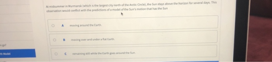 At midsummer in Murmansk iwhich is the largest city north of the Arctic Circle),the Sun stays above the horizon for several days. This observation would conflict with the predictions of a model of the Suns motion that has the Sun OA moving around the Earth OBmovingover and under a flat Earth n go? th Model OCremaining still while the Earth goes around the Sun