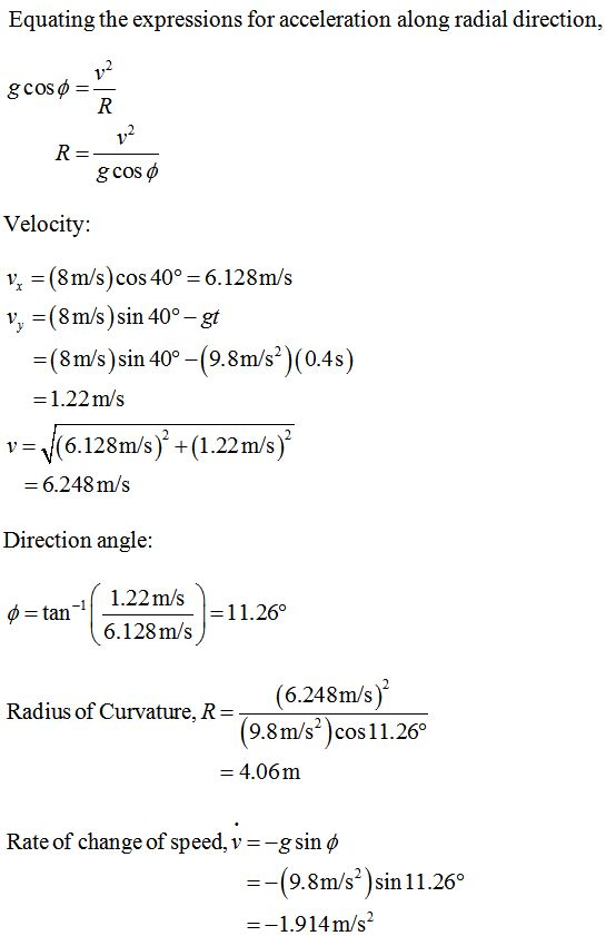 Equating the expressions for acceleration along radial direction gcos φ Velocity: ½ = (8m/s) cos 40° = 6.128m/s y, =(8m/s)sin 40°-gt -(8m/s)sin 40-(9.8m/s2)(0.4s) 1.22m/s v-\/(6.128m/s) +(1.22m/s) 6.248 m/s Direction angle 1.22m/S -11.26。 tan 6.128m/s Radius of Curvature. R-(6.248m/s) (9.8m/s)cos11.26° = 4.06m Rate of change of speed, v-g sin ф ー(9.8m/s*) sin 11.26 1.914m/s2
