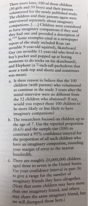 years later, 100 of those children Threes and 50 boys) and their parents unteered for the newly published study. hildren and their parents again were The children and their pa rviewed separately about imaginary rompanions. . I Children were considered to have imaginary companions if they said hey had one and provided a description of 19 Some examples cited in a newspaper report of the study included Rose (an invisible 9-year-old squirrel), Skateboard Guy (an invisible 11-year-old who lived in a boys pocket and popped up at boring moments to do tricks on his skateboard) and Elephant (a 7-inch-tall pachyderm that wore a tank top and shorts and sometimes was mean). a. Is there reason to believe that the 100 it. children (with parents) who volunteered to continue in the study 3 years after the initial interview were no different from the 52 children who abstained? If not, would you expect those 100 children to be more likely or less likely to have imaginary companions? b. The researchers focused on children up to the age of 7. Use the reported proportion (0.65) and the sample size (100) to construct a 95% confidence interval for the proportion of all such children who have an imaginary companion, rounding your margin of error to the nearest hundredth. c. There are roughly 20,000,000 children aged three to seven in the United States. Use your confidence interval in part (b) to give a range for the umber of imaginary friends they have altogether Note that some children may have more an one imaginary friend, and others may share the same imaginary friend, but we will disregard those here.)