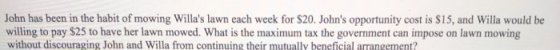 John has been in the habit of mowing Willas lawn each week for $20. Johns opportunity cost is $15, and Willa would be willing to pay $25 to have her lawn mowed. What is the maximum tax the government can impose on lawn mowing without discouraging John and Willa from continuing their mutually beneficial arrangement?