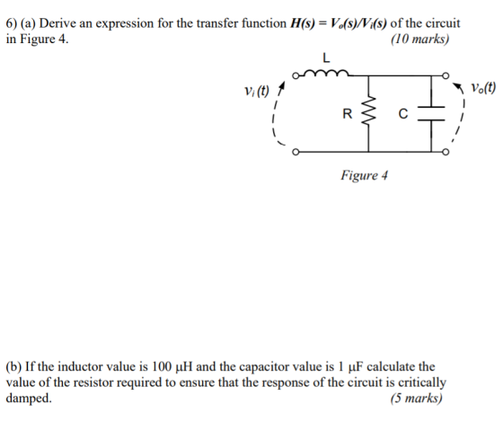 6) (a) Derive an expression for the transfer function H(s)- Vofs)Vi(s) of the circuit in Figure 4 10 marks Vi(t) 1 Figure 4 (b) If the inductor value is 100 ?? and the capacitor value is 1 ?F calculate the value of the resistor required to ensure that the response of the circuit is critically px. (5 marks)