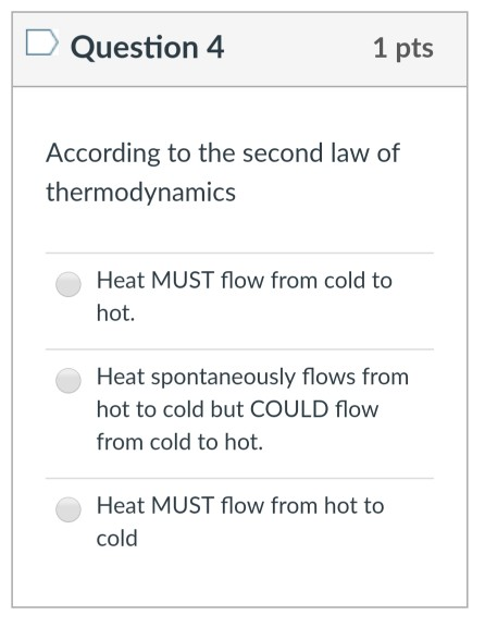 Question 4 1 pts According to the second law of thermodynamics Heat MUST flow from cold to hot. Heat spontaneously flows from hot to cold but COULD flow from cold to hot. Heat MUST flow from hot to cold