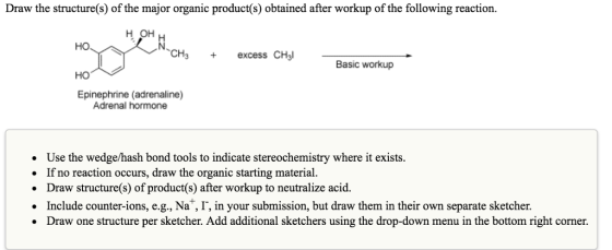 Draw the structure(s) of the major organic product(s) obtained after workup of the following reaction. H OH 、CH3 + excess CHal Basic workup Epinephrine (adrenaline) Adrenal hormone Use the wedge/hash bond tools to indicate stereochemistry where it exists. If no reaction occurs, draw the organic starting material. . Draw structure(s) of product(s) after workup to neutralize acid. · Include counter-ions, e.g., Na+,「, in your submission, but draw them in their own separate sketcher. Draw one structure per sketcher. Add additional sketchers using the drop-down menu in the bottom right corner.