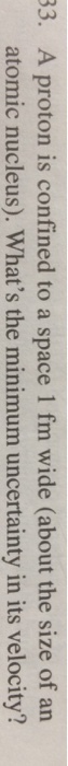 83. A proton is confined to a space 1 fm wide (about the size of an atomic nucleus). Whats the minimum uncertainty in its velocity?