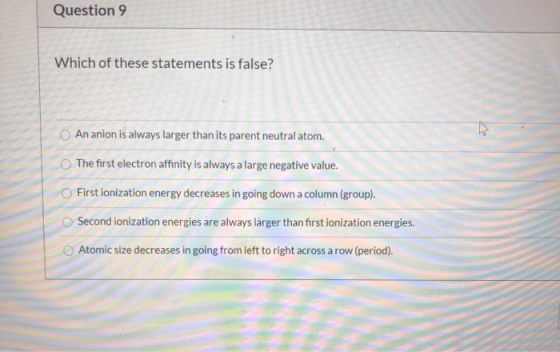 Question 9 Which of these statements is false? An anion is always larger than its parent neutral atom. The first electron aff
