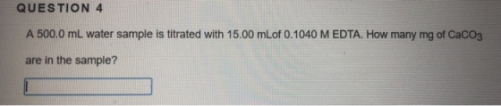 QUESTION 4 A 500.0 mL water sample is titrated with 15.00 mLof 0.1040 M EDTA. How many mg of Caco3 are in the sample?