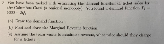 3. You have been tasked with estimating the demand function of ticket sales for the Columbus Crew/a regional monopoly). You found a demand function = 5000 20 (a) Draw the demand function (b) Find and draw the Marginal Revenue function (c) Assume the team wants to maximize revenue, what price should they charge for a ticket?
