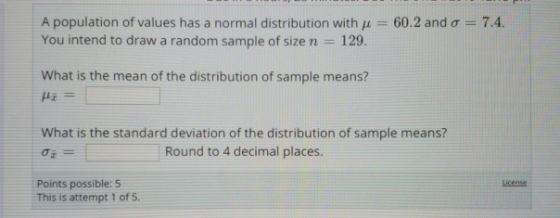 7.4. A population of values has a normal distribution with μ-: 60.2 and σ You intend to draw a random sample of size n 129. What is the mean of the distribution of sample means? What is the standard deviation of the distribution of sample means? Round to 4 decimal places. Points possible: 5 This is attempt 1 of 5. icense