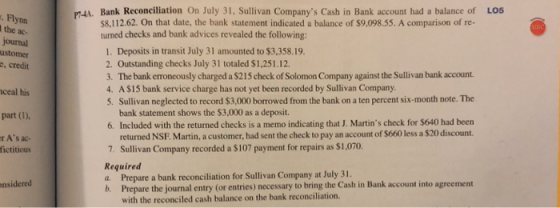 P4A. Bank Reconciliation On July 31, Sullivan Companys Cash in Bank account had a balance of LOS Flynn the ac- journal ustomer e, credit S8,112.62. On that date, the bank statement indicated a balance of $9,098.55. A comparison of re- turned checks and bank advices revealed the following: 1. Deposits in transit July 31 amounted to $3,358.19. 2. Outstanding checks July 31 totaled $1,251.12 3. The bank erroneously charged a $215 check of Solomon Company against the Sullivan bank account. 4. A $15 bank service charge has not yet been recorded by Sullivan Company 5. Sullivan neglected to record $3,000 borowed from the bank on a ten percent six-month note. The ceal his part (1), r As ac- bank statement shows the $3,000 as a deposit. 6. Included with the returned checks is a memo indicating that J. Martins check for $640 had been returned NSF. Martin, a customer, had sent the check to pay an account of $660 less a $20 discount. Sullivan Company recorded a $107 payment for repairs as $1,070. fictitious Required a. Prepare a bank reconciliation for Sullivan Company at July 31 b. Prepare the journal entry (or entries) necessary to bring the Cash in Bank account into agreement onsidered with the reconciled cash balance on the bank reconciliation