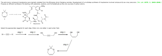 The anti-tumor compound maytansine was originally isolated from the Ethiopian shrub Maytenus serrata. Development of a multistep synthesis of maytansine involved compound 1 as a key precursor. (Tet. Lett. 1975, 31, 2643-2646.) Propose an efficient synthesis of 1 starting with acetylene, acetone, and formaldehyde as the only sources of carbon atoms. Select the appropriate reagents for each step. Enter only one letter in each enter field. step 1 step 2 Ho OH step 3 OH OH step 4