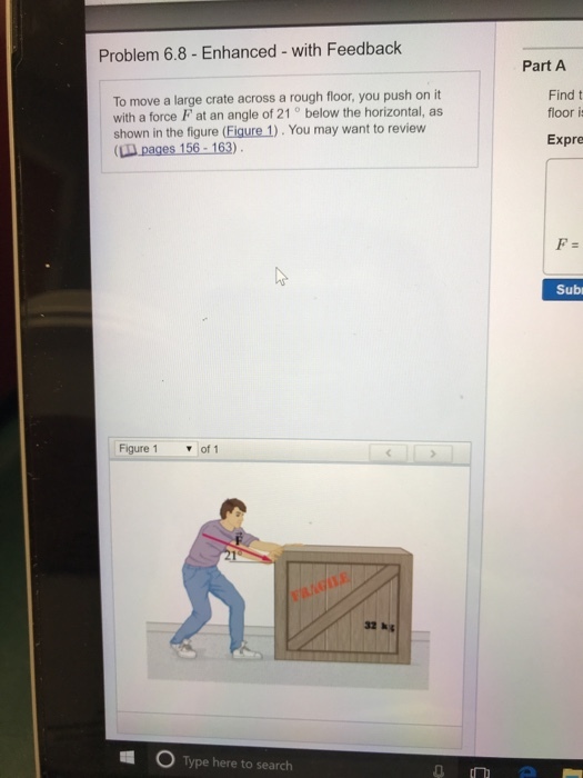 Problem 6.8- Enhanced - with Feedback Part A To move a large crate across a rough floor, you push on it with a force F at an angle of 21 ° below the horizontal, as shown in the figure (Figure 1). You may want to review (LII pages 156-163) Find t floor i Expre Sub Figure 1 ▼of! 32 k Type here to search
